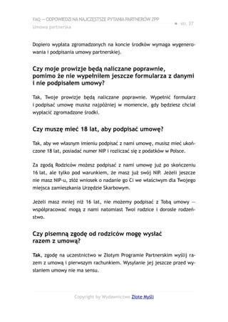 FAQ — ODPOWIEDZI NA NAJCZĘSTSZE PYTANIA PARTNERÓW ZPP
                                                               ● str. 27
Umowa partnerska


Dopiero wypłata zgromadzonych na koncie środków wymaga wygenero-
wania i podpisania umowy partnerskiej.


Czy moje prowizje będą naliczane poprawnie,
pomimo że nie wypełniłem jeszcze formularza z danymi
i nie podpisałem umowy?

Tak, Twoje prowizje będą naliczane poprawnie. Wypełnić formularz
i podpisać umowę musisz najpóźniej w momencie, gdy będziesz chciał
wypłacić zgromadzone środki.


Czy muszę mieć 18 lat, aby podpisać umowę?

Tak, aby we własnym imieniu podpisać z nami umowę, musisz mieć ukoń-
czone 18 lat, posiadać numer NIP i rozliczać się z podatków w Polsce.

Za zgodą Rodziców możesz podpisać z nami umowę już po skończeniu
16 lat, ale tylko pod warunkiem, że masz już swój NIP. Jeżeli jeszcze
nie masz NIP-u, złóż wniosek o nadanie go Ci we właściwym dla Twojego
miejsca zamieszkania Urzędzie Skarbowym.

Jeżeli masz mniej niż 16 lat, nie możemy podpisać z Tobą umowy —
współpracować mogą z nami natomiast Twoi rodzice i dorosłe rodzeń-
stwo.


Czy pisemną zgodę od rodziców mogę wysłać
razem z umową?

Tak, zgodę na uczestnictwo w Złotym Programie Partnerskim wyślij ra-
zem z umową i pierwszym rachunkiem. Wysyłanie jej jeszcze przed wy-
słaniem umowy nie ma sensu.




                   Copyright by Wydawnictwo Złote Myśli
 