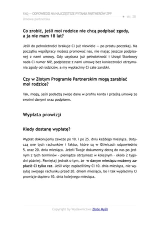 FAQ — ODPOWIEDZI NA NAJCZĘSTSZE PYTANIA PARTNERÓW ZPP
                                                                ● str. 28
Umowa partnerska


Co zrobić, jeśli moi rodzice nie chcą podpisać zgody,
a ja nie mam 18 lat?

Jeśli do pełnoletności brakuje Ci już niewiele — po prostu poczekaj. Na
początku współpracy możesz promować nas, nie mając jeszcze podpisa-
nej z nami umowy. Gdy uzyskasz już pełnoletność i Urząd Skarbowy
nada Ci numer NIP, podpiszesz z nami umowę bez konieczności otrzyma-
nia zgody od rodziców, a my wypłacimy Ci całe zarobki.


Czy w Złotym Programie Partnerskim mogą zarabiać
moi rodzice?

Tak, mogą, jeśli podadzą swoje dane w profilu konta i prześlą umowę ze
swoimi danymi oraz podpisem.



Wypłata prowizji

Kiedy dostanę wypłatę?

Wypłat dokonujemy zawsze po 10. i po 25. dniu każdego miesiąca. Doty-
czą one tych rachunków i faktur, które są w Gliwicach odpowiednio
5. oraz 20. dnia miesiąca. Jeżeli Twoje dokumenty dotrą do nas po jed-
nym z tych terminów - pieniądze otrzymasz w kolejnym – około 2 tygo-
dni później. Pamiętaj jednak o tym, że w danym miesiącu możemy za-
płacić Ci tylko raz. Jeśli więc zapłaciliśmy Ci 10. dnia miesiąca, nie wy-
syłaj swojego rachunku przed 20. dniem miesiąca, bo i tak wypłacimy Ci
prowizje dopiero 10. dnia kolejnego miesiąca.




                   Copyright by Wydawnictwo Złote Myśli
 