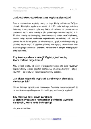 FAQ — ODPOWIEDZI NA NAJCZĘSTSZE PYTANIA PARTNERÓW ZPP
                                                             ● str. 29
Wypłata prowizji


Jaki jest okres oczekiwania na wypłatę pieniędzy?

Czas oczekiwania na wypłatę zależy od tego, kiedy trafi do nas Twój ra-
chunek. Pieniądze wypłacamy około 10. i 25. dnia każdego miesiąca
i w danej transzy wypłat opłacamy faktury i rachunki otrzymane do od-
powiednio do 5. dnia miesiąca (dla pierwszego terminu wypłat) i do
20. dnia miesiąca (dla drugiego terminu wypłat). Aby czekać najkrócej,
musisz więc wysłać rachunek odpowiednio wcześniej, tak aby na
pewno dotarł do nas przed terminem wypłat, gdyż jeżeli otrzymamy go
później, zapłacimy Ci 2 tygodnie później. Nie wysyłaj też w danym mie-
siącu drugiego rachunku – jednemu Partnerowi w danym miesiącu pła-
cimy tylko raz.


Czy kwota podana w sekcji Wypłaty jest kwotą,
która trafi na moje konto?

Nie, to jest kwota, od której w przypadku wypłat dla osób fizycznych
odprowadzimy jeszcze podatek dochodowy. W przypadku firm — płatni-
ków VAT — do kwoty tej natomiast doliczymy podatek.


Jak długo mogę nie wypłacać zarobionych pieniędzy,
nie tracąc ich?

Nie ma żadnego ograniczenia czasowego. Pieniądze mogą znajdować się
na koncie w naszym Programie do chwili, gdy zechcesz je wypłacić.


Czy możliwe jest, abym zarobione
w Złotym Programie Partnerskim pieniądze wymienił
na ebooki, które mnie interesują?

Nie jest to możliwe.




                   Copyright by Wydawnictwo Złote Myśli
 