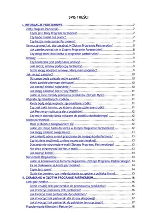 SPIS TREŚCI
I. INFORMACJE PODSTAWOWE..................................................................7
    Złoty Program Partnerski......................................................................7
        Czym jest Złoty Program Partnerski?.....................................................7
        Czy będę musiał coś płacić? ...............................................................7
        Czy każdy może zostać Partnerem?......................................................7
    Ile muszę mieć lat, aby zarabiać w Złotym Programie Partnerskim?...................8
        Jak zarejestrować się w Złotym Programie Partnerskim?.............................8
        Czy mogę mieć dwa konta w programie partnerskim?................................9
    Umowy............................................................................................9
        Czy konieczne jest podpisanie umowy?..................................................9
        Jaki rodzaj umowy podpisują Partnerzy?................................................9
        Gdzie mogę obejrzeć umowę, którą mam podpisać?..................................9
    Jak zacząć zarabiać?..........................................................................10
        Od czego będą zależały moje zarobki? ................................................10
        Kiedy zarobię pierwsze pieniądze?......................................................10
        Jak zacząć działać najszybciej?.........................................................10
        Jak mogę zarabiać bez strony WWW?...................................................11
        Jakie są inne metody polecania produktów Złotych Myśli?.........................11
    Wypłata zgromadzonych środków ..........................................................11
        Kiedy będę mógł wypłacić zgromadzone środki?......................................11
        Czy jest jakiś termin, po którym stracę uzbierane środki?.........................11
        Jak Partnerzy rozliczają się z podatków?..............................................12
        Czy moje dochody będą wliczane do podatku dochodowego? .....................12
    Konto partnerskie..............................................................................12
        Mam problem z zalogowaniem się......................................................12
        Jakie jest moje hasło do konta w Złotym Programie Partnerskim? ...............12
        Jak mogę zmienić swoje hasło? .........................................................13
        Jak zmienić adres e-mail przypisany do mojego konta Partnera?.................13
        Czy istnieje możliwość zmiany nazwy partnerskiej?.................................13
        Dlaczego nie otrzymuję e-maili Złotego Programu Partnerskiego? ...............13
        Nie chcę otrzymywać od Was e-maili...................................................13
        Jak usunąć konto? .........................................................................14
    Naruszanie Regulaminu.......................................................................14
        Jakie są konsekwencje łamania Regulaminu Złotego Programu Partnerskiego?. 14
        Za co blokowane są konta partnerskie?................................................14
        Czym jest spam?...........................................................................14
        Gdzie się dowiem, czy moje działania są zgodne z polityką firmy?...............15
II. ZARABIANIE W ZŁOTYM PROGRAMIE PARTNERSKIM....................................16
    Linki partnerskie...............................................................................16
        Gdzie znajdę linki partnerskie do promowania produktów?........................16
        Jak stworzyć poprawny link partnerski?................................................16
        Jak tworzyć linki partnerskie do subdomen?..........................................17
        Jak stworzyć link partnerski dla strony sklepowej?..................................17
        Jak stworzyć link partnerski do pakietów tematycznych?..........................17
    Przypisywanie Klientów i Partnerów........................................................18
 