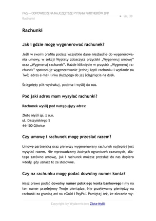 FAQ — ODPOWIEDZI NA NAJCZĘSTSZE PYTANIA PARTNERÓW ZPP
                                                                ● str. 30
Rachunki


Rachunki

Jak i gdzie mogę wygenerować rachunek?

Jeśli w swoim profilu podasz wszystkie dane niezbędne do wygenerowa-
nia umowy, w sekcji Wypłaty zobaczysz przyciski „Wygeneruj umowę”
oraz „Wygeneruj rachunek”. Każde kliknięcie w przycisk „Wygeneruj ra-
chunek” spowoduje wygenerowanie jednej kopii rachunku i wysłanie na
Twój adres e-mail linku służącego do jej ściągnięcia na dysk.

Ściągnięty plik wydrukuj, podpisz i wyślij do nas.


Pod jaki adres mam wysyłać rachunki?

Rachunek wyślij pod następujący adres:

Złote Myśli sp. z o.o.
ul. Daszyńskiego 5
44-100 Gliwice


Czy umowę i rachunek mogę przesłać razem?

Umowę partnerską oraz pierwszy wygenerowany rachunek najlepiej jest
wysyłać razem. Nie wprowadzamy żadnych ograniczeń czasowych, dla-
tego zarówno umowę, jak i rachunek możesz przesłać do nas dopiero
wtedy, gdy uznasz to za stosowne.


Czy na rachunku mogę podać dowolny numer konta?

Masz prawo podać dowolny numer polskiego konta bankowego i my na
ten numer przelejemy Twoje pieniądze. Nie przelewamy pieniędzy na
rachunki za granicą ani na eGold i PayPal. Pamiętaj też, że zlecanie wy-

                     Copyright by Wydawnictwo Złote Myśli
 