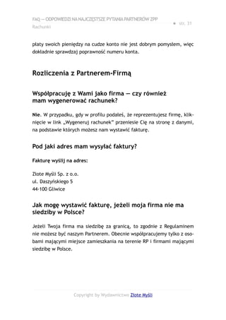 FAQ — ODPOWIEDZI NA NAJCZĘSTSZE PYTANIA PARTNERÓW ZPP
                                                             ● str. 31
Rachunki


płaty swoich pieniędzy na cudze konto nie jest dobrym pomysłem, więc
dokładnie sprawdzaj poprawność numeru konta.



Rozliczenia z Partnerem-Firmą

Współpracuję z Wami jako firma — czy również
mam wygenerować rachunek?

Nie. W przypadku, gdy w profilu podałeś, że reprezentujesz firmę, klik-
nięcie w link „Wygeneruj rachunek” przeniesie Cię na stronę z danymi,
na podstawie których możesz nam wystawić fakturę.


Pod jaki adres mam wysyłać faktury?

Fakturę wyślij na adres:

Złote Myśli Sp. z o.o.
ul. Daszyńskiego 5
44-100 Gliwice


Jak mogę wystawić fakturę, jeżeli moja firma nie ma
siedziby w Polsce?

Jeżeli Twoja firma ma siedzibę za granicą, to zgodnie z Regulaminem
nie możesz być naszym Partnerem. Obecnie współpracujemy tylko z oso-
bami mającymi miejsce zamieszkania na terenie RP i firmami mającymi
siedzibę w Polsce.




                     Copyright by Wydawnictwo Złote Myśli
 