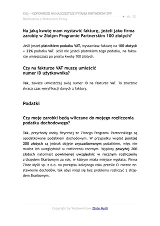 FAQ — ODPOWIEDZI NA NAJCZĘSTSZE PYTANIA PARTNERÓW ZPP
                                                             ● str. 32
Rozliczenia z Partnerem-Firmą


Na jaką kwotę mam wystawić fakturę, jeżeli jako firma
zarobię w Złotym Programie Partnerskim 100 złotych?

Jeśli jesteś płatnikiem podatku VAT, wystawiasz fakturę na 100 złotych
+ 22% podatku VAT. Jeśli nie jesteś płatnikiem tego podatku, na faktu-
rze umieszczasz po prostu kwotę 100 złotych.


Czy na fakturze VAT muszę umieścić
numer ID użytkownika?

Tak, zawsze umieszczaj swój numer ID na fakturze VAT. To znacznie
skraca czas weryfikacji danych z faktury.



Podatki

Czy moje zarobki będą wliczane do mojego rozliczenia
podatku dochodowego?

Tak, przychody osoby fizycznej ze Złotego Programu Partnerskiego są
opodatkowane podatkiem dochodowym. W przypadku wypłat poniżej
200 złotych są jednak objęte zryczałtowanym podatkiem, więc nie
musisz ich uwzględniać w rozliczeniu rocznym. Wypłaty powyżej 200
złotych natomiast powinieneś uwzględnić w rocznym rozliczeniu
z Urzędem Skarbowym za rok, w którym miała miejsce wypłata. Firma
Złote Myśli sp. z o.o. na początku kolejnego roku prześle Ci roczne ze-
stawienie dochodów, tak abyś mógł się bez problemu rozliczyć z Urzę-
dem Skarbowym.




                   Copyright by Wydawnictwo Złote Myśli
 