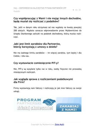 FAQ — ODPOWIEDZI NA NAJCZĘSTSZE PYTANIA PARTNERÓW ZPP
                                                            ● str. 33
Podatki


Czy współpracując z Wami i nie mając innych dochodów,
będę musiał się rozliczać z podatków?

Tak, jeśli w danym roku otrzymasz od nas wypłatę na kwotę powyżej
200 złotych. Wypłata oznacza odprowadzenie przez Wydawnictwo do
Urzędu Skarbowego zaliczki na podatek dochodowy, którą musisz rozli-
czyć.


Jaki jest limit zarobków dla Partnerów,
którzy korzystają z umowy o dzieło?

Nie ma żadnego limitu zarobków — im więcej zarobisz, tym lepiej i dla
Ciebie, i dla nas.


Czy wystawiacie comiesięcznie PIT-y?

Nie, PIT-y są wysyłane tylko raz w roku, osoby fizyczne nie prowadzą
miesięcznych rozliczeń.


Jak wygląda sprawa z rozliczeniami podatkowymi
dla Firm?

Firmy wystawiają nam faktury i rozliczają je jak inne faktury za swoje
usługi.




                     Copyright by Wydawnictwo Złote Myśli
 