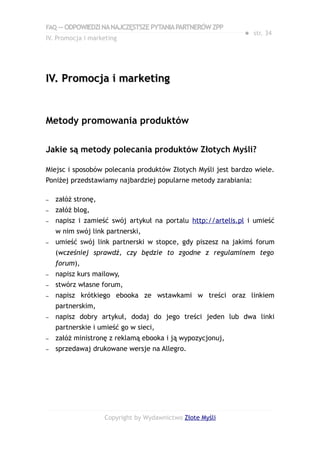 FAQ — ODPOWIEDZI NA NAJCZĘSTSZE PYTANIA PARTNERÓW ZPP
                                                             ● str. 34
IV. Promocja i marketing




IV. Promocja i marketing


Metody promowania produktów

Jakie są metody polecania produktów Złotych Myśli?

Miejsc i sposobów polecania produktów Złotych Myśli jest bardzo wiele.
Poniżej przedstawiamy najbardziej popularne metody zarabiania:

–   załóż stronę,
–   załóż blog,
–   napisz i zamieść swój artykuł na portalu http://artelis.pl i umieść
    w nim swój link partnerski,
–   umieść swój link partnerski w stopce, gdy piszesz na jakimś forum
    (wcześniej sprawdź, czy będzie to zgodne z regulaminem tego
    forum),
–   napisz kurs mailowy,
–   stwórz własne forum,
–   napisz krótkiego ebooka ze wstawkami w treści oraz linkiem
    partnerskim,
–   napisz dobry artykuł, dodaj do jego treści jeden lub dwa linki
    partnerskie i umieść go w sieci,
–   załóż ministronę z reklamą ebooka i ją wypozycjonuj,
–   sprzedawaj drukowane wersje na Allegro.




                    Copyright by Wydawnictwo Złote Myśli
 