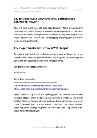 FAQ — ODPOWIEDZI NA NAJCZĘSTSZE PYTANIA PARTNERÓW ZPP
                                                             ● str. 35
Metody promowania produktów


Czy jest możliwość ukrywania linku partnerskiego
poprzez np. tinyurl?

Tak, jest taka możliwość. Dla osób posiadających własne strony lepszym
rozwiązaniem będzie jednak utworzenie automatycznego przekierowa-
nia na swoim serwerze (czyli umieszczenia podstrony nazwanej w odpo-
wiedni sposób, np. forex.html, zawierającej automatyczne przekiero-
wanie na link partnerski).


Czy mogę zarabiać bez strony WWW i blogu?

Oczywiście tak. Jeżeli nie posiadasz swojej strony ani blogu, to na po-
czątek stwórz swoją stopkę e-mailową, która będzie się automatycznie
dodawała do wysyłanej przez Ciebie korespondencji.

Oto przykładowa stopka mailowa:

Pozdrawiam,


Twoje Imię i nazwisko
------------------------------------------------------
Czy jedna decyzja może wpłynąć na całe Twoje życie?
http://efekt-motyla.zlotemysli.pl/TwojaNazwa,kampania/

Jeżeli udzielasz się na forach dyskusyjnych, to również tam możesz
stworzyć stopkę, która będzie się automatycznie dodawała do Twoich
postów. Pamiętaj jednak, aby nie dodawać linku partnerskiego w treści
posta, ponieważ jest to spamowanie, które jest zabronione zarówno
przez Regulamin Złotego Programu Partnerskiego, jak i regulaminy więk-
szości forów tematycznych.




                      Copyright by Wydawnictwo Złote Myśli
 