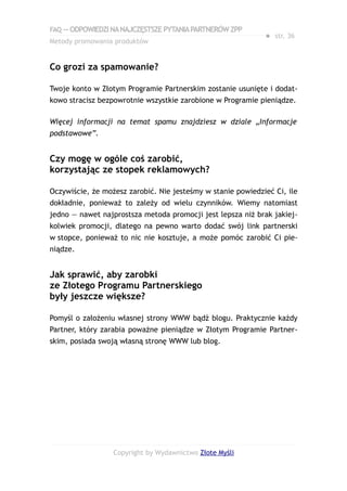 FAQ — ODPOWIEDZI NA NAJCZĘSTSZE PYTANIA PARTNERÓW ZPP
                                                             ● str. 36
Metody promowania produktów


Co grozi za spamowanie?

Twoje konto w Złotym Programie Partnerskim zostanie usunięte i dodat-
kowo stracisz bezpowrotnie wszystkie zarobione w Programie pieniądze.

Więcej informacji na temat spamu znajdziesz w dziale „Informacje
podstawowe”.


Czy mogę w ogóle coś zarobić,
korzystając ze stopek reklamowych?

Oczywiście, że możesz zarobić. Nie jesteśmy w stanie powiedzieć Ci, ile
dokładnie, ponieważ to zależy od wielu czynników. Wiemy natomiast
jedno — nawet najprostsza metoda promocji jest lepsza niż brak jakiej-
kolwiek promocji, dlatego na pewno warto dodać swój link partnerski
w stopce, ponieważ to nic nie kosztuje, a może pomóc zarobić Ci pie-
niądze.


Jak sprawić, aby zarobki
ze Złotego Programu Partnerskiego
były jeszcze większe?

Pomyśl o założeniu własnej strony WWW bądź blogu. Praktycznie każdy
Partner, który zarabia poważne pieniądze w Złotym Programie Partner-
skim, posiada swoją własną stronę WWW lub blog.




                  Copyright by Wydawnictwo Złote Myśli
 