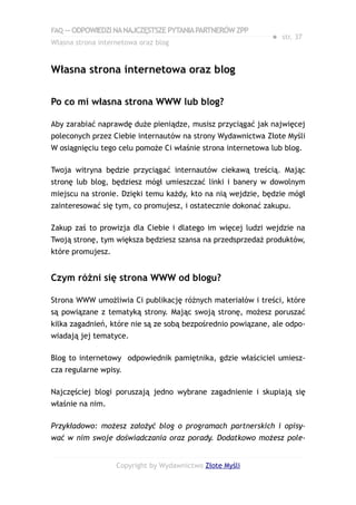 FAQ — ODPOWIEDZI NA NAJCZĘSTSZE PYTANIA PARTNERÓW ZPP
                                                             ● str. 37
Własna strona internetowa oraz blog


Własna strona internetowa oraz blog

Po co mi własna strona WWW lub blog?

Aby zarabiać naprawdę duże pieniądze, musisz przyciągać jak najwięcej
poleconych przez Ciebie internautów na strony Wydawnictwa Złote Myśli
W osiągnięciu tego celu pomoże Ci właśnie strona internetowa lub blog.

Twoja witryna będzie przyciągać internautów ciekawą treścią. Mając
stronę lub blog, będziesz mógł umieszczać linki i banery w dowolnym
miejscu na stronie. Dzięki temu każdy, kto na nią wejdzie, będzie mógł
zainteresować się tym, co promujesz, i ostatecznie dokonać zakupu.

Zakup zaś to prowizja dla Ciebie i dlatego im więcej ludzi wejdzie na
Twoją stronę, tym większa będziesz szansa na przedsprzedaż produktów,
które promujesz.


Czym różni się strona WWW od blogu?

Strona WWW umożliwia Ci publikację różnych materiałów i treści, które
są powiązane z tematyką strony. Mając swoją stronę, możesz poruszać
kilka zagadnień, które nie są ze sobą bezpośrednio powiązane, ale odpo-
wiadają jej tematyce.

Blog to internetowy odpowiednik pamiętnika, gdzie właściciel umiesz-
cza regularne wpisy.

Najczęściej blogi poruszają jedno wybrane zagadnienie i skupiają się
właśnie na nim.

Przykładowo: możesz założyć blog o programach partnerskich i opisy-
wać w nim swoje doświadczania oraz porady. Dodatkowo możesz pole-


                   Copyright by Wydawnictwo Złote Myśli
 