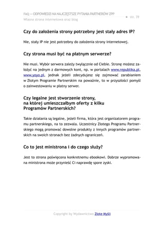 FAQ — ODPOWIEDZI NA NAJCZĘSTSZE PYTANIA PARTNERÓW ZPP
                                                                ● str. 39
Własna strona internetowa oraz blog


Czy do założenia strony potrzebny jest stały adres IP?

Nie, stały IP nie jest potrzebny do założenia strony internetowej.


Czy strona musi być na płatnym serwerze?

Nie musi. Wybór serwera zależy twyłącznie od Ciebie. Stronę możesz za-
łożyć na jednym z darmowych kont, np. w portalach www.republika.pl,
www.yoyo.pl, jednak jeżeli zdecydujesz się zajmować zarabianiem
w Złotym Programie Partnerskim na poważnie, to w przyszłości pomyśl
o zainwestowaniu w płatny serwer.


Czy legalne jest stworzenie strony,
na której umieszczałbym oferty z kilku
Programów Partnerskich?

Takie działania są legalne, jeżeli firma, która jest organizatorem progra-
mu partnerskiego, na to zezwala. Uczestnicy Złotego Programu Partner-
skiego mogą promować dowolne produkty z innych programów partner-
skich na swoich stronach bez żadnych ograniczeń.


Co to jest ministrona i do czego służy?

Jest to strona poświęcona konkretnemu ebookowi. Dobrze wypromowa-
na ministrona może przynieść Ci naprawdę spore zyski.




                   Copyright by Wydawnictwo Złote Myśli
 