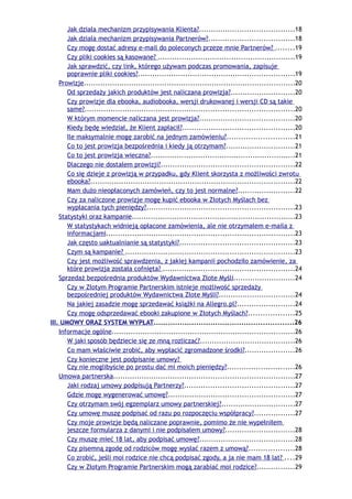 Jak działa mechanizm przypisywania Klienta?........................................18
       Jak działa mechanizm przypisywania Partnerów?....................................18
       Czy mogę dostać adresy e-mail do poleconych przeze mnie Partnerów? ........19
       Czy pliki cookies są kasowane? ..........................................................19
       Jak sprawdzić, czy link, którego używam podczas promowania, zapisuje
       poprawnie pliki cookies?..................................................................19
    Prowizje.........................................................................................20
       Od sprzedaży jakich produktów jest naliczana prowizja?...........................20
       Czy prowizje dla ebooka, audiobooka, wersji drukowanej i wersji CD są takie
       same?........................................................................................20
       W którym momencie naliczana jest prowizja?........................................20
       Kiedy będę wiedział, że Klient zapłacił?...............................................20
       Ile maksymalnie mogę zarobić na jednym zamówieniu?............................21
       Co to jest prowizja bezpośrednia i kiedy ją otrzymam?.............................21
       Co to jest prowizja wieczna?.............................................................21
       Dlaczego nie dostałem prowizji?........................................................22
       Co się dzieje z prowizją w przypadku, gdy Klient skorzysta z możliwości zwrotu
       ebooka?......................................................................................22
       Mam dużo nieopłaconych zamówień, czy to jest normalne?........................22
       Czy za naliczone prowizje mogę kupić ebooka w Złotych Myślach bez
       wypłacania tych pieniędzy?..............................................................23
    Statystyki oraz kampanie.....................................................................23
       W statystykach widnieją opłacone zamówienia, ale nie otrzymałem e-maila z
       informacjami...............................................................................23
       Jak często uaktualnianie są statystyki?................................................23
       Czym są kampanie? .......................................................................23
       Czy jest możliwość sprawdzenia, z jakiej kampanii pochodziło zamówienie, za
       które prowizja została cofnięta? .......................................................24
    Sprzedaż bezpośrednia produktów Wydawnictwa Złote Myśli..........................24
       Czy w Złotym Programie Partnerskim istnieje możliwość sprzedaży
       bezpośredniej produktów Wydawnictwa Złote Myśli?................................24
       Na jakiej zasadzie mogę sprzedawać książki na Allegro.pl?........................24
       Czy mogę odsprzedawać ebooki zakupione w Złotych Myślach?...................25
III. UMOWY ORAZ SYSTEM WYPŁAT...........................................................26
    Informacje ogólne.............................................................................26
       W jaki sposób będziecie się ze mną rozliczać?........................................26
       Co mam właściwie zrobić, aby wypłacić zgromadzone środki?.....................26
       Czy konieczne jest podpisanie umowy?
       Czy nie moglibyście po prostu dać mi moich pieniędzy?............................26
    Umowa partnerska............................................................................27
       Jaki rodzaj umowy podpisują Partnerzy?..............................................27
       Gdzie mogę wygenerować umowę?.....................................................27
       Czy otrzymam swój egzemplarz umowy partnerskiej?...............................27
       Czy umowę muszę podpisać od razu po rozpoczęciu współpracy?.................27
       Czy moje prowizje będą naliczane poprawnie, pomimo że nie wypełniłem
       jeszcze formularza z danymi i nie podpisałem umowy?.............................28
       Czy muszę mieć 18 lat, aby podpisać umowę?........................................28
       Czy pisemną zgodę od rodziców mogę wysłać razem z umową?...................28
       Co zrobić, jeśli moi rodzice nie chcą podpisać zgody, a ja nie mam 18 lat? ....29
       Czy w Złotym Programie Partnerskim mogą zarabiać moi rodzice?................29
 