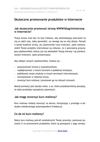 FAQ — ODPOWIEDZI NA NAJCZĘSTSZE PYTANIA PARTNERÓW ZPP
                                                               ● str. 40
Skuteczne promowanie produktów w Internecie


Skuteczne promowanie produktów w Internecie

Jak skutecznie promować stronę WWW/blog/ministronę
w Internecie?

Twoja strona musi być na tyle ciekawa, aby odwiedzający powracali na
nią co jakiś czas, żeby sprawdzić, co nowego się na niej dzieje. Pomyśl
o samej budowie strony, jej użyteczności oraz treściach, jakie zawiera.
Jeżeli Twoje projekty internetowe są ciekawe, to z pewnością przycią-
gną użytkowników, którzy już raz odwiedzili Twoją witrynę i są zaintere-
sowani treściami, jakie prezentujesz.

Aby zdobyć nowych użytkowników, możesz np.:

–   pozycjonować stronę w wyszukiwarkach,
–   współpracować z innymi stronami o podobnej tematyce,
–   publikować swoje artykuły w innych serwisach internetowych,
–   zainwestować w reklamę strony,
–   stworzyć kurs mailowy i promować go na różnych stronach.

Metod promocji jest bardzo wiele, a te, które przedstawiliśmy powyżej,
to tylko przykłady najczęściej używanych.


Jak mogę stworzyć kurs mailowy?

Kurs mailowy możesz stworzyć za darmo, korzystając z prostego w ob-
słudze wielokrotnego autorespondera Freebot.pl.


Co da mi kurs mailowy?

Dobry kurs mailowy potrafi zwielokrotnić Twoje prowizje, ponieważ po-
zwala Ci na promowanie produktów, które są powiązane z jego tematy-


                  Copyright by Wydawnictwo Złote Myśli
 