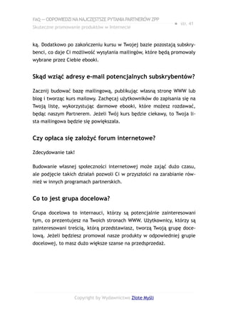 FAQ — ODPOWIEDZI NA NAJCZĘSTSZE PYTANIA PARTNERÓW ZPP
                                                             ● str. 41
Skuteczne promowanie produktów w Internecie


ką. Dodatkowo po zakończeniu kursu w Twojej bazie pozostają subskry-
benci, co daje Ci możliwość wysyłania mailingów, które będą promowały
wybrane przez Ciebie ebooki.


Skąd wziąć adresy e-mail potencjalnych subskrybentów?

Zacznij budować bazę mailingową, publikując własną stronę WWW lub
blog i tworząc kurs mailowy. Zachęcaj użytkowników do zapisania się na
Twoją listę, wykorzystując darmowe ebooki, które możesz rozdawać,
będąc naszym Partnerem. Jeżeli Twój kurs będzie ciekawy, to Twoja li-
sta mailingowa będzie się powiększała.


Czy opłaca się założyć forum internetowe?

Zdecydowanie tak!

Budowanie własnej społeczności internetowej może zająć dużo czasu,
ale podjęcie takich działań pozwoli Ci w przyszłości na zarabianie rów-
nież w innych programach partnerskich.


Co to jest grupa docelowa?

Grupa docelowa to internauci, którzy są potencjalnie zainteresowani
tym, co prezentujesz na Twoich stronach WWW. Użytkownicy, którzy są
zainteresowani treścią, którą przedstawiasz, tworzą Twoją grupę doce-
lową. Jeżeli będziesz promował nasze produkty w odpowiedniej grupie
docelowej, to masz dużo większe szanse na przedsprzedaż.




                  Copyright by Wydawnictwo Złote Myśli
 
