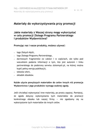 FAQ — ODPOWIEDZI NA NAJCZĘSTSZE PYTANIA PARTNERÓW ZPP
                                                                    ● str. 42
Materiały do wykorzystywania przy promocji




Materiały do wykorzystywania przy promocji

Jakie materiały z Waszej strony mogę wykorzystać
w celu promocji Złotego Programu Partnerskiego
i produktów Wydawnictwa?

Promując nas i nasze produkty, możesz używać:

–    logo Złotych Myśli,
–    logo Złotego Programu Partnerskiego,
–    darmowych fragmentów (w całości i w częściach, ale tylko pod
     warunkiem podania informacji o tym, kto jest autorem i linku
     partnerskiego do podstrony serwisu zlotemysli.pl, na której można
     kupić pełną wersję publikacji),
–    tekstów ofert,
–    okładek ebooków.


Każde użycie powyższych materiałów do celów innych niż promocja
Wydawnictwa i jego produktów wymaga osobnej zgody.


Jeśli chciałbyś wykorzystać inne materiały, po prostu zapytaj. Pamiętaj,
że    zgoda   dotyczy      wykorzystania   tych   materiałów   do   promocji
konkretnego ebooka lub naszej firmy — nie zgadzamy się na
wykorzystanie tych materiałów do innych celów.




                      Copyright by Wydawnictwo Złote Myśli
 