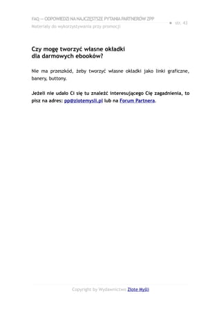 FAQ — ODPOWIEDZI NA NAJCZĘSTSZE PYTANIA PARTNERÓW ZPP
                                                            ● str. 43
Materiały do wykorzystywania przy promocji




Czy mogę tworzyć własne okładki
dla darmowych ebooków?

Nie ma przeszkód, żeby tworzyć własne okładki jako linki graficzne,
banery, buttony.


Jeżeli nie udało Ci się tu znaleźć interesującego Cię zagadnienia, to
pisz na adres: pp@zlotemysli.pl lub na Forum Partnera.




                   Copyright by Wydawnictwo Złote Myśli
 