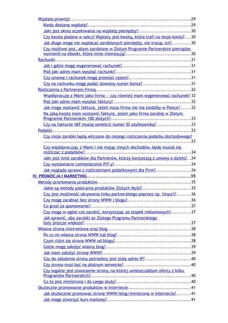Wypłata prowizji...............................................................................29
      Kiedy dostanę wypłatę?...................................................................29
      Jaki jest okres oczekiwania na wypłatę pieniędzy?..................................30
      Czy kwota podana w sekcji Wypłaty jest kwotą, która trafi na moje konto?....30
      Jak długo mogę nie wypłacać zarobionych pieniędzy, nie tracąc ich?............30
      Czy możliwe jest, abym zarobione w Złotym Programie Partnerskim pieniądze
      wymienił na ebooki, które mnie interesują?..........................................30
   Rachunki........................................................................................31
      Jak i gdzie mogę wygenerować rachunek?.............................................31
      Pod jaki adres mam wysyłać rachunki?.................................................31
      Czy umowę i rachunek mogę przesłać razem?........................................31
      Czy na rachunku mogę podać dowolny numer konta?................................31
   Rozliczenia z Partnerem-Firmą..............................................................32
      Współpracuję z Wami jako firma — czy również mam wygenerować rachunek? 32
      Pod jaki adres mam wysyłać faktury?...................................................32
      Jak mogę wystawić fakturę, jeżeli moja firma nie ma siedziby w Polsce?.......32
      Na jaką kwotę mam wystawić fakturę, jeżeli jako firma zarobię w Złotym
      Programie Partnerskim 100 złotych?....................................................33
      Czy na fakturze VAT muszę umieścić numer ID użytkownika?......................33
   Podatki..........................................................................................33
      Czy moje zarobki będą wliczane do mojego rozliczenia podatku dochodowego?
      ................................................................................................33
      Czy współpracując z Wami i nie mając innych dochodów, będę musiał się
      rozliczać z podatków?.....................................................................34
      Jaki jest limit zarobków dla Partnerów, którzy korzystają z umowy o dzieło?. .34
      Czy wystawiacie comiesięcznie PIT-y?..................................................34
      Jak wygląda sprawa z rozliczeniami podatkowymi dla Firm?.......................34
IV. PROMOCJA I MARKETING...................................................................35
   Metody promowania produktów.............................................................35
      Jakie są metody polecania produktów Złotych Myśli?................................35
      Czy jest możliwość ukrywania linku partnerskiego poprzez np. tinyurl?.........36
      Czy mogę zarabiać bez strony WWW i blogu?.........................................36
      Co grozi za spamowanie?.................................................................37
      Czy mogę w ogóle coś zarobić, korzystając ze stopek reklamowych?.............37
      Jak sprawić, aby zarobki ze Złotego Programu Partnerskiego
      były jeszcze większe?.....................................................................37
   Własna strona internetowa oraz blog......................................................38
      Po co mi własna strona WWW lub blog?................................................38
      Czym różni się strona WWW od blogu?.................................................38
      Gdzie mogę założyć własny blog?.......................................................39
      Jak mam założyć stronę WWW?..........................................................39
      Czy do założenia strony potrzebny jest stały adres IP?..............................40
      Czy strona musi być na płatnym serwerze?............................................40
      Czy legalne jest stworzenie strony, na której umieszczałbym oferty z kilku
      Programów Partnerskich?.................................................................40
      Co to jest ministrona i do czego służy?.................................................40
   Skuteczne promowanie produktów w Internecie.........................................41
      Jak skutecznie promować stronę WWW/blog/ministronę w Internecie? .........41
      Jak mogę stworzyć kurs mailowy?.......................................................41
 