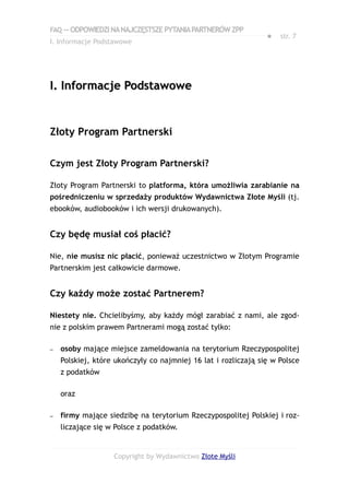 FAQ — ODPOWIEDZI NA NAJCZĘSTSZE PYTANIA PARTNERÓW ZPP
                                                                ●   str. 7
I. Informacje Podstawowe




I. Informacje Podstawowe


Złoty Program Partnerski

Czym jest Złoty Program Partnerski?

Złoty Program Partnerski to platforma, która umożliwia zarabianie na
pośredniczeniu w sprzedaży produktów Wydawnictwa Złote Myśli (tj.
ebooków, audiobooków i ich wersji drukowanych).


Czy będę musiał coś płacić?

Nie, nie musisz nic płacić, ponieważ uczestnictwo w Złotym Programie
Partnerskim jest całkowicie darmowe.


Czy każdy może zostać Partnerem?

Niestety nie. Chcielibyśmy, aby każdy mógł zarabiać z nami, ale zgod-
nie z polskim prawem Partnerami mogą zostać tylko:

–   osoby mające miejsce zameldowania na terytorium Rzeczypospolitej
    Polskiej, które ukończyły co najmniej 16 lat i rozliczają się w Polsce
    z podatków

    oraz

–   firmy mające siedzibę na terytorium Rzeczypospolitej Polskiej i roz-
    liczające się w Polsce z podatków.


                   Copyright by Wydawnictwo Złote Myśli
 