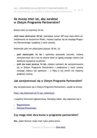 FAQ — ODPOWIEDZI NA NAJCZĘSTSZE PYTANIA PARTNERÓW ZPP
                                                                   ●   str. 8
Ile muszę mieć lat, aby zarabiać w Złotym Programie Partnerskim?


Ile muszę mieć lat, aby zarabiać
w Złotym Programie Partnerskim?

Musisz mieć co najmniej 16 lat.

Jeśli masz ukończone 18 lat i posiadasz numer NIP oraz stały adres za-
meldowania na terytorium Polski, możesz zapisać się do naszego Progra-
mu Partnerskiego i podpisać z nami umowę.

Natomiast jeśli nie ukończyłeś jeszcze 18 lat, to:

–   jeśli ukończyłeś 16 lat i spełniasz pozostałe warunki, możesz
    zarejestrować się u nas na własne dane za zgodą swojego rodzica lub
    opiekuna wyrażoną na piśmie;
–   jeśli nie masz jeszcze 16 lat, możesz namówić do zarejestrowania
    się w Złotym Programie Partnerskim i podpisania z nami umowy
    swojego rodzica lub opiekuna — z Tobą w tej chwili nie możemy
    podpisać umowy.


Jak zarejestrować się w Złotym Programie Partnerskim?

Aby zarejestrować się w Złotym Programie Partnerskim, wejdź na stronę:

http://pp.zlotemysli.pl/?c=pp_rejestracja

i wypełnij formularz zgłoszeniowy. Pamiętaj także, aby zapoznać się z:

–   Regulaminem,
–   Polityką Prywatności.


Czy mogę mieć dwa konta w programie partnerskim?

Nie, jeden Partner może mieć tylko jedno konto.

                   Copyright by Wydawnictwo Złote Myśli
 