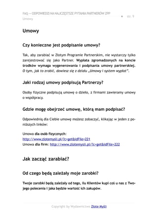 FAQ — ODPOWIEDZI NA NAJCZĘSTSZE PYTANIA PARTNERÓW ZPP
                                                             ●   str. 9
Umowy


Umowy

Czy konieczne jest podpisanie umowy?

Tak, aby zarabiać w Złotym Programie Partnerskim, nie wystarczy tylko
zarejestrować się jako Partner. Wypłata zgromadzonych na koncie
środków wymaga wygenerowania i podpisania umowy partnerskiej.
O tym, jak to zrobić, dowiesz się z działu „Umowy i system wypłat”.


Jaki rodzaj umowy podpisują Partnerzy?

Osoby fizyczne podpisują umowę o dzieło, z firmami zawieramy umowy
o współpracy.


Gdzie mogę obejrzeć umowę, którą mam podpisać?

Odpowiednią dla Ciebie umowę możesz zobaczyć, klikając w jeden z po-
niższych linków:

Umowa dla osób fizycznych:
http://www.zlotemysli.pl/?c=get&idFile=221
Umowa dla firm: http://www.zlotemysli.pl/?c=get&idFile=222



Jak zacząć zarabiać?

Od czego będą zależały moje zarobki?

Twoje zarobki będą zależały od tego, ilu Klientów kupi coś u nas z Two-
jego polecenia i jaka będzie wartość ich zakupów.




                   Copyright by Wydawnictwo Złote Myśli
 