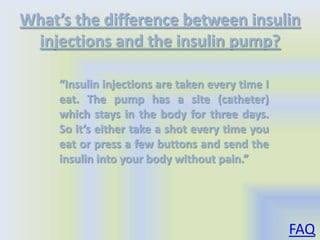 What’s the difference between insulin
 injections and the insulin pump?

     “Insulin injections are taken every time I
     eat. The pump has a site (catheter)
     which stays in the body for three days.
     So it’s either take a shot every time you
     eat or press a few buttons and send the
     insulin into your body without pain.”




                                                  FAQ
 