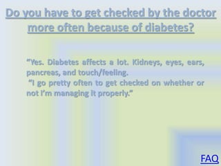 Do you have to get checked by the doctor
    more often because of diabetes?

   “Yes. Diabetes affects a lot. Kidneys, eyes, ears,
   pancreas, and touch/feeling.
    “I go pretty often to get checked on whether or
   not I’m managing it properly.”




                                                    FAQ
 