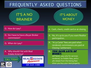Q.  How do I pay? Q.  Do I have to have a Buyer Broker commission? Q.  When do I pay? ,[object Object],[object Object],A.  Cash, check, credit card or at closing.  A. No, it’s up to you if you want Realtor  participation. A. “A La Carte” fees are paid when rendered; commissions are paid at Closing / settlement. A. YOU SAVE LOTS OF MONEY , sell faster, pay only for services rendered, no hidden fees, and a 5% rebate from the listing fees when you buy your next property. SM FREQUENTLY ASKED QUESTIONS IT’S ABOUT MONEY IT’S A NO BRAINER CALL TODAY 