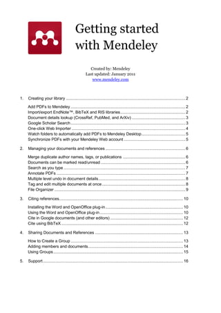 Getting started
                                           with Mendeley
                                                      Created by: Mendeley
                                                    Last updated: January 2011
                                                       www.mendeley.com



1.   Creating your library ....................................................................................................... 2

     Add PDFs to Mendeley ................................................................................................... 2
     Import/export EndNote™, BibTeX and RIS libraries ........................................................ 2
     Document details lookup (CrossRef, PubMed, and ArXiv) .............................................. 3
     Google Scholar Search ................................................................................................... 3
     One-click Web Importer .................................................................................................. 4
     Watch folders to automatically add PDFs to Mendeley Desktop...................................... 5
     Synchronize PDFs with your Mendeley Web account ..................................................... 5

2.   Managing your documents and references ..................................................................... 6

     Merge duplicate author names, tags, or publications ...................................................... 6
     Documents can be marked read/unread ......................................................................... 6
     Search as you type ......................................................................................................... 7
     Annotate PDFs ............................................................................................................... 7
     Multiple level undo in document details ........................................................................... 8
     Tag and edit multiple documents at once ........................................................................ 8
     File Organizer ................................................................................................................. 9

3.   Citing references........................................................................................................... 10

     Installing the Word and OpenOffice plug-in ................................................................... 10
     Using the Word and OpenOffice plug-in ........................................................................ 10
     Cite in Google documents (and other editors) ............................................................... 12
     Cite using BibTeX ......................................................................................................... 12

4.   Sharing Documents and References ............................................................................ 13

     How to Create a Group ................................................................................................. 13
     Adding members and documents .................................................................................. 14
     Using Groups ................................................................................................................ 15

5.   Support ......................................................................................................................... 16
 