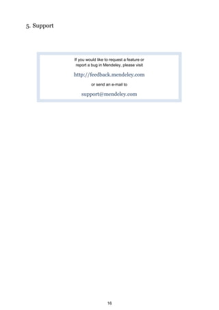 5. Support




             If you would like to request a feature or
              report a bug in Mendeley, please visit

             http://feedback.mendeley.com
                      or send an e-mail to

                 support@mendeley.com




                                16
 