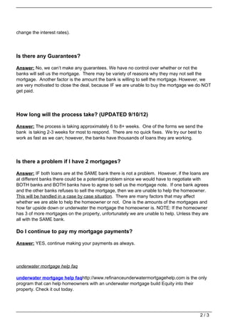 change the interest rates).




Is there any Guarantees?

Answer: No, we can’t make any guarantees. We have no control over whether or not the
banks will sell us the mortgage. There may be variety of reasons why they may not sell the
mortgage. Another factor is the amount the bank is willing to sell the mortgage. However, we
are very motivated to close the deal, because IF we are unable to buy the mortgage we do NOT
get paid.




How long will the process take? (UPDATED 9/10/12)

Answer: The process is taking approximately 6 to 8+ weeks. One of the forms we send the
bank is taking 2-3 weeks for most to respond. There are no quick fixes. We try our best to
work as fast as we can; however, the banks have thousands of loans they are working.




Is there a problem if I have 2 mortgages?

Answer: IF both loans are at the SAME bank there is not a problem. However, if the loans are
at different banks there could be a potential problem since we would have to negotiate with
BOTH banks and BOTH banks have to agree to sell us the mortgage note. If one bank agrees
and the other banks refuses to sell the mortgage, then we are unable to help the homeowner.
This will be handled in a case by case situation. There are many factors that may affect
whether we are able to help the homeowner or not. One is the amounts of the mortgages and
how far upside down or underwater the mortgage the homeowner is. NOTE: If the homeowner
has 3 of more mortgages on the property, unfortunately we are unable to help. Unless they are
all with the SAME bank.

Do I continue to pay my mortgage payments?

Answer: YES, continue making your payments as always.



underwater mortgage help faq

underwater mortgage help faqhttp://www.refinanceunderwatermortgagehelp.com is the only
program that can help homeowners with an underwater mortgage build Equity into their
property. Check it out today.




                                                                                        2/3
 