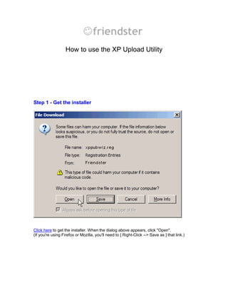 How to use the XP Upload Utility




Step 1 - Get the installer




Click here to get the installer. When the dialog above appears, click Open.
(If you're using Firefox or Mozilla, you'll need to [ Right-Click --> Save as ] that link.)
 