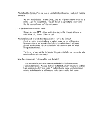What about the holidays? Do we need to vacate the hostels during vacations? Can one
stay then?
We have a vacation of 3 months (May, June and July) for summer break and 1
month (Dec) for winter break. You can stay on in December if you wish to.
But the summer break you'll have to vacate.
Till what time are the hostels open?
Hostels are open 24*7 with no restrictions except that boys are allowed in
Girls hostel only from 8 AM to 10 PM.
What are the kinds of sports facilities available? How is the library?
Sports are rather constrained due to lack of space, but we still have two
badminton courts and a cricket-football-volleyball combined, all in one
ground. We have two cricket tournaments and one each from the other
disciplinesmentioned.
The library is known to be the best for Linguistics in India and even Asia. It is
competent in other areas as well.
Any clubs on campus? (Literary club, quiz club etc.)
The extracurricular activities are restricted to festival celebrations and
occasional programs. A dance club has started last January on campus and has
been running smoothly ever since. A student theatre group also functions on
campus and already have half a dozen performances under their name.
 