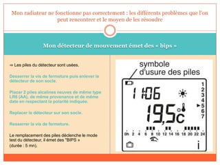 Mon détecteur de mouvement émet des « bips »
⇒ Les piles du détecteur sont usées.
Desserrer la vis de fermeture puis enlever le
détecteur de son socle.
Placer 2 piles alcalines neuves de même type
LR6 (AA), de même provenance et de même
date en respectant la polarité indiquée.
Replacer le détecteur sur son socle.
Resserrer la vis de fermeture.
Le remplacement des piles déclenche le mode
test du détecteur, il émet des "BIPS »
(durée : 5 mn).
Mon radiateur ne fonctionne pas correctement : les différents problèmes que l'on
peut rencontrer et le moyen de les résoudre
 