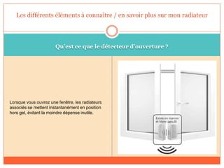 Qu’est ce que le détecteur d’ouverture ?
Lorsque vous ouvrez une fenêtre, les radiateurs
associés se mettent instantanément en position
hors gel, évitant la moindre dépense inutile.
Les différents éléments à connaître / en savoir plus sur mon radiateur
 