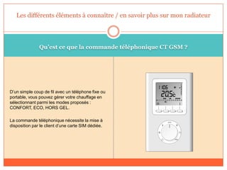 Qu’est ce que la commande téléphonique CT GSM ?
D’un simple coup de fil avec un téléphone fixe ou
portable, vous pouvez gérer votre chauffage en
sélectionnant parmi les modes proposés :
CONFORT, ECO, HORS GEL.
La commande téléphonique nécessite la mise à
disposition par le client d’une carte SIM dédiée.
Les différents éléments à connaître / en savoir plus sur mon radiateur
 