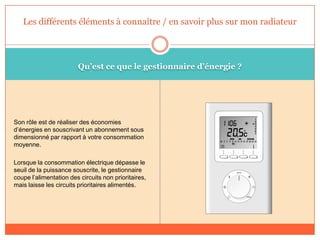 Qu’est ce que le gestionnaire d’énergie ?
Son rôle est de réaliser des économies
d’énergies en souscrivant un abonnement sous
dimensionné par rapport à votre consommation
moyenne.
Lorsque la consommation électrique dépasse le
seuil de la puissance souscrite, le gestionnaire
coupe l’alimentation des circuits non prioritaires,
mais laisse les circuits prioritaires alimentés.
Les différents éléments à connaître / en savoir plus sur mon radiateur
 