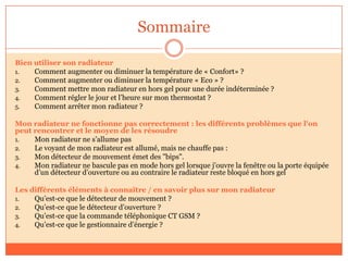 Sommaire
Bien utiliser son radiateur
1. Comment augmenter ou diminuer la température de « Confort» ?
2. Comment augmenter ou diminuer la température « Eco » ?
3. Comment mettre mon radiateur en hors gel pour une durée indéterminée ?
4. Comment régler le jour et l’heure sur mon thermostat ?
5. Comment arrêter mon radiateur ?
Mon radiateur ne fonctionne pas correctement : les différents problèmes que l'on
peut rencontrer et le moyen de les résoudre
1. Mon radiateur ne s’allume pas
2. Le voyant de mon radiateur est allumé, mais ne chauffe pas :
3. Mon détecteur de mouvement émet des "bips".
4. Mon radiateur ne bascule pas en mode hors gel lorsque j’ouvre la fenêtre ou la porte équipée
d’un détecteur d’ouverture ou au contraire le radiateur reste bloqué en hors gel
Les différents éléments à connaître / en savoir plus sur mon radiateur
1. Qu’est-ce que le détecteur de mouvement ?
2. Qu’est-ce que le détecteur d’ouverture ?
3. Qu’est-ce que la commande téléphonique CT GSM ?
4. Qu’est-ce que le gestionnaire d’énergie ?
 