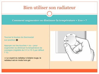 Comment augmenter ou diminuer la température « Eco » ?
Tourner le bouton du thermostat
sur position
Appuyer sur les touches + ou – pour
augmenter ou diminuer la température de
consigne (réglable de 5 C à 15 C,par défaut
7 C).
⇒ Le voyant du radiateur s’éclaire rouge, le
radiateur est en mode hors gel
Bien utiliser son radiateur
 