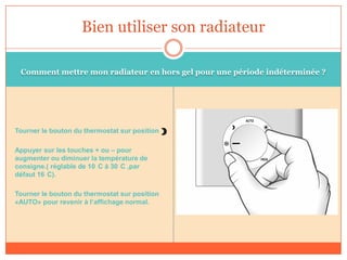 Comment mettre mon radiateur en hors gel pour une période indéterminée ?
Tourner le bouton du thermostat sur position
Appuyer sur les touches + ou – pour
augmenter ou diminuer la température de
consigne.( réglable de 10 C à 30 C ,par
défaut 16 C).
Tourner le bouton du thermostat sur position
«AUTO» pour revenir à l’affichage normal.
Bien utiliser son radiateur
 