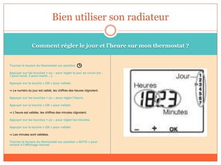 Comment régler le jour et l’heure sur mon thermostat ?
Tourner le bouton du thermostat sur position
Appuyer sur les touches + ou – pour régler le jour en cours (ex :
1 pour lundi, 2 pour mardi….).
Appuyer sur la touche « OK » pour valider.
⇒ Le numéro du jour est validé, les chiffres des heures clignotent.
Appuyer sur les touches + ou – pour régler l’heure.
Appuyer sur la touche « OK » pour valider.
⇒ L’heure est validée, les chiffres des minutes clignotent.
Appuyer sur les touches + ou – pour régler les minutes.
Appuyer sur la touche « OK » pour valider.
⇒ Les minutes sont validées.
Tourner le bouton du thermostat sur position « AUTO » pour
revenir à l’affichage normal.
Bien utiliser son radiateur
 