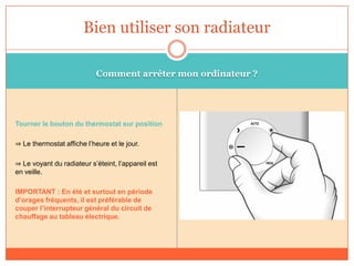 Comment arrêter mon ordinateur ?
Tourner le bouton du thermostat sur position
⇒ Le thermostat affiche l’heure et le jour.
⇒ Le voyant du radiateur s’éteint, l’appareil est
en veille.
IMPORTANT : En été et surtout en période
d’orages fréquents, il est préférable de
couper l’interrupteur général du circuit de
chauffage au tableau électrique.
Bien utiliser son radiateur
 