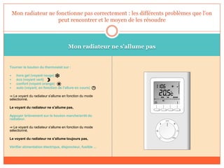 Mon radiateur ne s’allume pas
Tourner le bouton du thermostat sur :
 hors gel (voyant rouge)
 éco (voyant vert)
 confort (voyant orange)
 auto (voyant, en fonction de l'allure en cours)
⇒ Le voyant du radiateur s'allume en fonction du mode
sélectionné.
Le voyant du radiateur ne s'allume pas,
Appuyer brièvement sur le bouton marche/arrêt du
radiateur.
⇒ Le voyant du radiateur s'allume en fonction du mode
sélectionné.
Le voyant du radiateur ne s'allume toujours pas,
Vérifier alimentation électrique, disjoncteur, fusible ...
Mon radiateur ne fonctionne pas correctement : les différents problèmes que l'on
peut rencontrer et le moyen de les résoudre
 