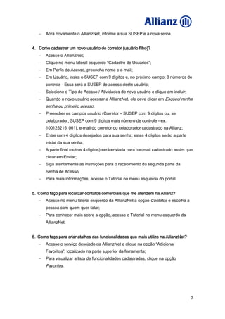 2
Abra novamente o AllianzNet, informe a sua SUSEP e a nova senha.
4. Como cadastrar um novo usuário do corretor (usuário filho)?
Acesse o AllianzNet;
Clique no menu lateral esquerdo “Cadastro de Usuários”;
Em Perfis de Acesso, preencha nome e e-mail;
Em Usuário, insira o SUSEP com 9 dígitos e, no próximo campo, 3 números de
controle - Essa será a SUSEP de acesso deste usuário;
Selecione o Tipo de Acesso / Atividades do novo usuário e clique em incluir;
Quando o novo usuário acessar a AllianzNet, ele deve clicar em Esqueci minha
senha ou primeiro acesso;
Preencher os campos usuário (Corretor – SUSEP com 9 dígitos ou, se
colaborador, SUSEP com 9 dígitos mais número de controle - ex.
100125215_001), e-mail do corretor ou colaborador cadastrado na Allianz;
Entre com 4 dígitos desejados para sua senha; estes 4 dígitos serão a parte
inicial da sua senha;
A parte final (outros 4 dígitos) será enviada para o e-mail cadastrado assim que
clicar em Enviar;
Siga atentamente as instruções para o recebimento da segunda parte da
Senha de Acesso;
Para mais informações, acesse o Tutorial no menu esquerdo do portal.
5. Como faço para localizar contatos comerciais que me atendem na Allianz?
Acesse no menu lateral esquerdo da AllianzNet a opção Contatos e escolha a
pessoa com quem quer falar;
Para conhecer mais sobre a opção, acesse o Tutorial no menu esquerdo da
AllianzNet.
6. Como faço para criar atalhos das funcionalidades que mais utilizo na AllianzNet?
Acesse o serviço desejado da AllianzNet e clique na opção “Adicionar
Favoritos”, localizado na parte superior da ferramenta;
Para visualizar a lista de funcionalidades cadastradas, clique na opção
Favoritos.
 