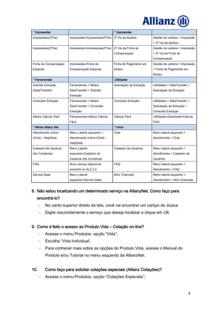 4
* Impressões * Impressões
Impressões(2ºVia) Impressões>Impressões(2ºVia) 2º Via de Apólice Gestão de carteira > Impressão
> 2º Via de Apólice
Impressões(2ºVia) Impressões>Impressões(2ºVia) 2º Via da Ficha de
Compensação
Gestão de carteira > Impressão
> 2º Via da Ficha de
Compensação
Ficha de Compensação
Especial
Impressões>Ficha de
Compensação Especial
Ficha de Pagamento em
Atraso
Gestão de carteira > Impressão
> Ficha de Pagamento em
Atraso
* Ferramentas Utilidades
Solicitar Extração
(DataTransfer)
Ferramentas > Allianz
DataTransfer > Solicitar
Extração
Solicitação de Extração Utilidades > DataTransfer >
Solicitação de Extração
Consultar Extração Ferramentas > Allianz
DataTransfer > Consultar
Extração
Consultar Extração Utilidades > DataTransfer >
Solicitação de Extração >
Consultar Extração
Allianz Cálculo Fácil Ferramentas>Allianz Cálculo
Fácil
Cálculo Fácil Utilidades>Download>Cálculo
Fácil
* Minha Allianz Net * Início
Atendimento online
(Chat) - HelpDesk
Menu Lateral esquerdo >
Atendimento online (Chat) -
HelpDesk
Chat Menu lateral esquerdo >
Atendimento > Chat
Cadastro de Usuários
dos Corretores
Menu Lateral
esquerdo>Cadastro de
Usuários dos Corretores
Cadastro de Usuários Menu lateral esquerdo >
Atendimento > Cadastro de
Usuários
FAQ Novo serviço disponível
somente no ALZ 2.0
FAQ Menu lateral esquerdo >
Atendimento > FAQ
Service Desk Menu Lateral
esquerdo>Service Desk
Abrir Chamado Menu lateral esquerdo >
Atendimento > Abrir Chamado
8. Não estou localizando um determinado serviço na AllianzNet. Como faço para
encontrá-lo?
No canto superior direito da tela, você vai encontrar um campo de busca;
Digite resumidamente o serviço que deseja localizar e clique em Ok.
9. Como é feito o acesso ao Produto Vida – Cotação on-line?
Acesse o menu Produtos, opção “Vida”;
Escolha “Vida Individual’;
Para conhecer mais sobre as opções do Produto Vida, acesse o Manual do
Produto e/ou Tutorial no menu esquerdo da AllianzNet.
10. Como faço para solicitar cotações especiais (Allianz Cotações)?
Acesse o menu Produtos, opção “Cotações Especiais”;
 