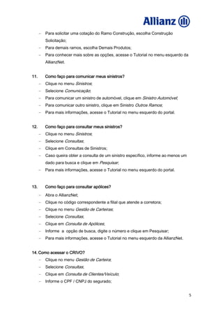 5
Para solicitar uma cotação do Ramo Construção, escolha Construção
Solicitação;
Para demais ramos, escolha Demais Produtos;
Para conhecer mais sobre as opções, acesse o Tutorial no menu esquerdo da
AllianzNet.
11. Como faço para comunicar meus sinistros?
Clique no menu Sinistros;
Selecione Comunicação;
Para comunicar um sinistro de automóvel, clique em Sinistro Automóvel;
Para comunicar outro sinistro, clique em Sinistro Outros Ramos;
Para mais informações, acesse o Tutorial no menu esquerdo do portal.
12. Como faço para consultar meus sinistros?
Clique no menu Sinistros;
Selecione Consultas;
Clique em Consultas de Sinistros;
Caso queira obter a consulta de um sinistro específico, informe ao menos um
dado para busca e clique em Pesquisar;
Para mais informações, acesse o Tutorial no menu esquerdo do portal.
13. Como faço para consultar apólices?
Abra o AllianzNet;
Clique no código correspondente a filial que atende a corretora;
Clique no menu Gestão de Carteiras;
Selecione Consultas;
Clique em Consulta de Apólices;
Informe a opção de busca, digite o número e clique em Pesquisar;
Para mais informações, acesse o Tutorial no menu esquerdo da AllianzNet.
14. Como acessar o CRIVO?
Clique no menu Gestão de Carteira;
Selecione Consultas;
Clique em Consulta de Clientes/Veículo;
Informe o CPF / CNPJ do segurado;
 