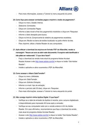7
Para mais informações, acesse o Tutorial no menu esquerdo do portal.
20. Como faço para acessar comissões pagas e imprimir o recibo de pagamento?
Clique no menu Gestão Interna;
Selecione Comissões;
Clique em Comissões Pagas;
Informe a data inicial e final dos pagamentos recebidos e clique em Pesquisar;
Informe o dado desejado para busca;
Clique no link do Comprovante do relatório de pagamentos recebidos;
Clique em Recibo na barra de botões localizado na parte inferior da tela.
Para Imprimir, utilize o Adobe Reader do seu computador.
21. Após efetuar o download de arquivos em formato PDF da AllianzNet, recebo a
mensagem: “Houve um erro ao abrir este documento. O arquivo está danificado e
não pôde ser restaurado”. O que devo fazer?
Faça o download da versão mais atual do programa Adobe Acrobat
Reader.Acesse o site http://www.adobe.com/br/ e clique no botão “Get Adobe
Reader”;
Instale o aplicativo e abra novamente o PDF da AllianzNet.
22. Como acessar o Allianz DataTransfer?
Clique no menu Utilidades;
Clique em DataTransfer;
Clique em Solicitar Extração;
Informe o e-mail / tipo de extração;
Informe o período (até 30 dias), clique em Pesquisar;
Para mais informações, acesse o Tutorial no menu esquerdo do portal.
23. Não consigo imprimir minha Apólice Digital. O que fazer?
Verifique se a data de emissão da Apólice é recente, pois o arquivo digitalizado
é disponibilizado para impressão 48 horas após a emissão;
Verifique se seu computador está com a versão anterior à 8.0 do Adobe
Reader. Em caso afirmativo, recomendamos que faça o download da versão
mais atual do programa Adobe Acrobat Reader;
Acesse o site http://www.adobe.com/br/ e clique no botão “Get Adobe Reader”;
Instale o aplicativo e abra novamente o PDF da AllianzNet;
 