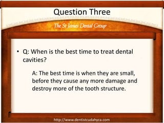http://www.dentistcudahyca.com
Question Three
• Q: When is the best time to treat dental
cavities?
A: The best time is when they are small,
before they cause any more damage and
destroy more of the tooth structure.
The St James Dental Group
 