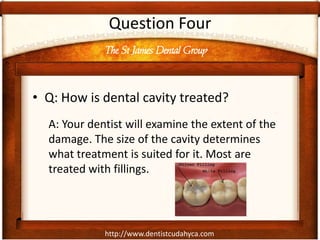 http://www.dentistcudahyca.com
Question Four
• Q: How is dental cavity treated?
A: Your dentist will examine the extent of the
damage. The size of the cavity determines
what treatment is suited for it. Most are
treated with fillings.
The St James Dental Group
 