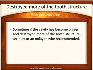 http://www.dentistcudahyca.com
Destroyed more of the tooth structure
• Sometime if the cavity has become bigger
and destroyed more of the tooth structure,
an inlay or an onlay maybe recommended.
The St James Dental Group
 