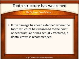 http://www.dentistcudahyca.com
Tooth structure has weakened
• If the damage has been extended where the
tooth structure has weakened to the point
of near fracture or has actually fractured, a
dental crown is recommended.
The St James Dental Group
 