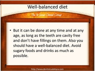 http://www.dentistcudahyca.com
Well-balanced diet
• But it can be done at any time and at any
age, as long as the teeth are cavity free
and don’t have fillings on them. Also you
should have a well-balanced diet. Avoid
sugary foods and drinks as much as
possible.
The St James Dental Group
 