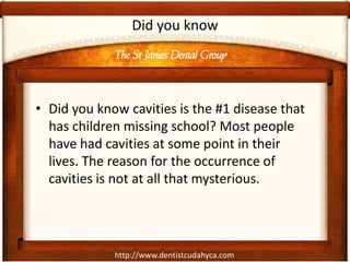 http://www.dentistcudahyca.com
Did you know
• Did you know cavities is the #1 disease that
has children missing school? Most people
have had cavities at some point in their
lives. The reason for the occurrence of
cavities is not at all that mysterious.
The St James Dental Group
 